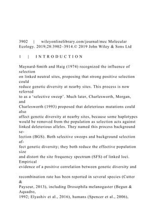 3902 | wileyonlinelibrary.com/journal/mec Molecular
Ecology. 2019;28:3902–3914.© 2019 John Wiley & Sons Ltd
1 | I N T R O D U C T I O N
Maynard‐Smith and Haig (1974) recognized the influence of
selection
on linked neutral sites, proposing that strong positive selection
could
reduce genetic diversity at nearby sites. This process is now
referred
to as a ‘selective sweep’. Much later, Charlesworth, Morgan,
and
Charlesworth (1993) proposed that deleterious mutations could
also
affect genetic diversity at nearby sites, because some haplotypes
would be removed from the population as selection acts against
linked deleterious alleles. They named this process background
se‐
lection (BGS). Both selective sweeps and background selection
af‐
fect genetic diversity; they both reduce the effective population
size
and distort the site frequency spectrum (SFS) of linked loci.
Empirical
evidence of a positive correlation between genetic diversity and
recombination rate has been reported in several species (Cutter
&
Payseur, 2013), including Drosophila melanogaster (Begun &
Aquadro,
1992; Elyashiv et al., 2016), humans (Spencer et al., 2006),
 