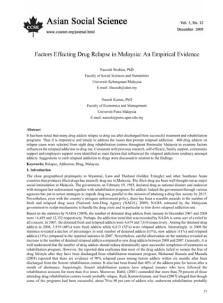 Asian Social Science December, 2009
37
Factors Effecting Drug Relapse in Malaysia: An Empirical Evidence
Fauziah Ibrahim, PhD
Faculty of Social Sciences and Humanities
Universiti Kebangsaan Malaysia
E-mail: ifauziah@ukm.my
Naresh Kumar, PhD
Faculty of Economics and Management
Universiti Putra Malaysia
E-mail: naresh@putra.upm.edu.my
Abstract
It has been noted that many drug addicts relapse to drug use after discharged from successful treatment and rehabilitation
programs. Thus it is imperative and timely to address the issues that prompt relapsed addiction. 400 drug addicts on
relapse cases were selected from eight drug rehabilitation centres throughout Peninsular Malaysia to examine factors
influences the relapsed addiction to drug use. Consistent with previous research, self-efficacy, family support, community
support and employers support were identified as main factors that influenced the relapsed addictions tendency amongst
addicts. Suggestions to curb relapsed addiction to drugs were discussed in relation to the findings.
Keywords: Relapse, Addiction, Drug, Malaysia
1. Introduction
The close geographical propinquity to Myanmar, Laos and Thailand (Golden Triangle) and other Southeast Asian
countries that produces illicit drugs has intensify drug use in Malaysia. The illicit drug use been well thought-out as major
social intimidation in Malaysia. The government, on February 19, 1983, declared drug as national disaster and endeavor
with stringent law enforcement together with rehabilitation programs for addicts. Indeed the government through various
agencies has put in action strategies to impede drug use, parallel to the mission of attaining a drug-free society by 2015.
Nevertheless, even with the country’s stringent enforcement policy, there has been a sizeable ascends in the number of
fresh and relapsed drug users (National Anti-Drug Agency (NADA), 2009). NADA entrusted by the Malaysian
government to sculpt mechanisms to handle the drug crisis and in particular to trim down relapsed addiction rate.
Based on the statistics by NADA (2009), the number of detained drug addicts from January to December 2007 and 2008
were 14,489 and 12,352 respectively. Perhaps, the addiction trend that was recorded by NADA is some sort of a relief to
all concern. In 2007, the detained fresh and relapsed addicts were 6,679 and 7,810 respectively. Among the detained drug
addicts in 2008, 5,939 (48%) were fresh addicts while 6,413 (52%) were relapsed addicts. Interestingly, in 2008 the
statistics revealed a decline of percentages in total number of detained addicts (15%), new addicts (11%) and relapsed
addicts (18%) compared to the reported statistics in 2007. Nevertheless, careful observation on the statistics revealed an
increase in the number of detained relapsed addicts compared to new drug addicts between 2008 and 2007. Generally, it is
well understood that the number of drug addicts should reduce dramatically upon successful completion of treatments or
rehabilitation program. However, the reported data explicates that most of the drug addicts failed to sustain the free of
drug lifestyle after they have been discharged from rehabilitation treatment program. Mohamad Hussain and Mustafa
(2001) reported that there are evidence of 90% relapsed cases among heroin addicts within six months after been
discharged from the Serenti rehabilitation centres. It also had been found that 40% of the addicts pine for heroin after a
month of abstinence. Surprisingly, Serenti rehabilitation centers have relapsed inmates who have followed the
rehabilitation sessions for more than five times. Moreover, Habil, (2001) contended that more than 70 percent of those
attending drug rehabilitation centres would probably relapse. Reid, Kamarulzaman, and Sran (2007) alleged that though
some of the programs had been successful, about 70 to 90 per cent of addicts who underwent rehabilitation probably
 