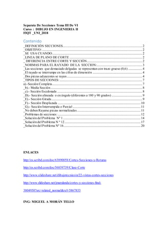 Separata De Secciones Tema III De VI
Curso : DIBUJO EN INGENIERIA II
FIQT _UNI_2018
Contenido
_DEFINICIÓN SECCIONES................................................................................................2
_OBJETIVO:.........................................................................................................................2
_SE USA CUANDO.............................................................................................................2
_LINEA DE PLANO DE CORTE ........................................................................................2
_ DIFERENCIA ENTRE CORTE Y SECCIÓN...................................................................2
_NORMAS PARA EL RAYADO DE LA SECCION:.......................................................3
_Las secciones que demasiado delgadas se representan con trazo grueso (0,6) .................4
_El rayado se interrumpe en las cifras de dimensión ............................................................4
_Dos piezas adyacentes se rayan ...........................................................................................4
_TIPOS DE SECCIONES:....................................................................................................7
a).-Sección Completa.............................................................................................................7
_b).- Medía Sección...............................................................................................................8
_c).- Sección Escalonada .......................................................................................................8
_D).- Sección alineada o en ángulo (diferentes a 180 y 90 grados) .....................................9
_E).- Sección Girada..............................................................................................................9
_F).- Sección Desplazada ....................................................................................................10
_G).- Sección Interrumpida o Parcial ..................................................................................11
_No deben Rayarse piezas normalizadas.............................................................................11
_Problemas de secciones: ....................................................................................................12
_Solución del Problema Nº 1..............................................................................................14
_Solución del Problema N º 12............................................................................................17
_Solución del Problema Nº 16.............................................................................................20
ENLACES
http://es.scribd.com/doc/63890058/Cortes-Secciones-y-Roturas
http://es.scribd.com/doc/56839739/Clase-Corte
http://www.slideshare.net/dibujotecnicoin/22-vistas-cortes-secciones
http://www.slideshare.net/jmarulanda/cortes-y-secciones-final-
3804950?src=related_normal&rel=5867833
ING: MIGUEL A MORÁN TELLO
 