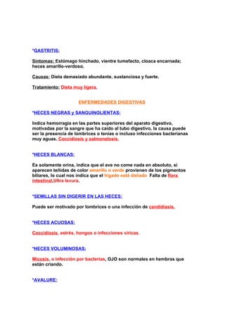 *GASTRITIS:

Síntomas: Estómago hinchado, vientre tumefacto, cloaca encarnada;
heces amarillo-verdoso.

Causas: Dieta demasiado abundante, sustanciosa y fuerte.

Tratamiento: Dieta muy ligera.


                     ENFERMEDADES DIGESTIVAS

*HECES NEGRAS y SANGUINOLIENTAS:

Indica hemorragia en las partes superiores del aparato digestivo,
motivadas por la sangre que ha caído al tubo digestivo, la causa puede
ser la presencia de lombrices o tenias o incluso infecciones bacterianas
muy aguas. Coccidiosis y salmonelosis.


*HECES BLANCAS:

Es solamente orina, indica que el ave no come nada en absoluto, si
aparecen teñidas de color amarillo o verde provienen de los pigmentos
biliares, lo cual nos indica que el hígado está dañado. Falta de flora
intestinal,Ultra levura.


*SEMILLAS SIN DIGERIR EN LAS HECES:

Puede ser motivado por lombrices o una infección de candidiasis.


*HECES ACUOSAS:

Coccidiosis, estrés, hongos o infecciones víricas.


*HECES VOLUMINOSAS:

Micosis, o infección por bacterias, OJO son normales en hembras que
están criando.


*AVALURE:
 