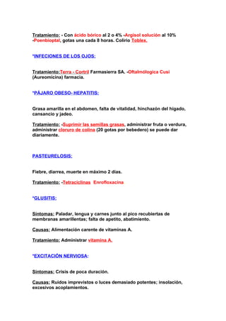 Tratamiento: - Con ácido bórico al 2 o 4% -Argisol solución al 10%
-Poenbioptal, gotas una cada 8 horas. Colirio Toblex.


*INFECIONES DE LOS OJOS:


Tratamiento:Terra - Cortril Farmasierra SA. -Oftalmólogica Cusi
(Aureomicina) farmacia.


*PÁJARO OBESO- HEPATITIS:


Grasa amarilla en el abdomen, falta de vitalidad, hinchazón del hígado,
cansancio y jadeo.

Tratamiento: -Suprimir las semillas grasas, administrar fruta o verdura,
administrar cloruro de colina (20 gotas por bebedero) se puede dar
diariamente.



PASTEURELOSIS:


Fiebre, diarrea, muerte en máximo 2 días.

Tratamiento: -TetraciclinasóEnrofloxacina.


*GLUSITIS:


Síntomas: Paladar, lengua y carnes junto al pico recubiertas de
membranas amarillentas; falta de apetito, abatimiento.

Causas: Alimentación carente de vitaminas A.

Tratamiento: Administrar vitamina A.


*EXCITACIÓN NERVIOSA:


Síntomas: Crisis de poca duración.

Causas: Ruidos imprevistos o luces demasiado potentes; insolación,
excesivos acoplamientos.
 