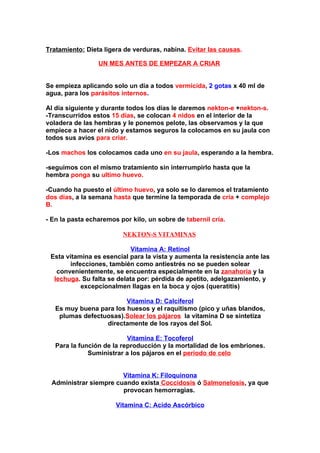 Tratamiento: Dieta ligera de verduras, nabina. Evitar las causas.

                 UN MES ANTES DE EMPEZAR A CRIAR


Se empieza aplicando solo un día a todos vermicida, 2 gotas x 40 ml de
agua, para los parásitos internos.

Al día siguiente y durante todos los días le daremos nekton-e +nekton-s.
-Transcurridos estos 15 días, se colocan 4 nidos en el interior de la
voladera de las hembras y le ponemos pelote, las observamos y la que
empiece a hacer el nido y estamos seguros la colocamos en su jaula con
todos sus avios para criar.

-Los machos los colocamos cada uno en su jaula, esperando a la hembra.

-seguimos con el mismo tratamiento sin interrumpirlo hasta que la
hembra ponga su ultimo huevo.

-Cuando ha puesto el último huevo, ya solo se lo daremos el tratamiento
dos días, a la semana hasta que termine la temporada de cría + complejo
B.

- En la pasta echaremos por kilo, un sobre de tabernil cría.

                         NEKTON-S VITAMINAS

                            Vitamina A: Retinol
 Esta vitamina es esencial para la vista y aumenta la resistencia ante las
       infecciones, también como antiestrés no se pueden solear
   convenientemente, se encuentra especialmente en la zanahoria y la
  lechuga. Su falta se delata por: pérdida de apetito, adelgazamiento, y
           excepcionalmen llagas en la boca y ojos (queratitis)

                         Vitamina D: Calciferol
   Es muy buena para los huesos y el raquitismo (pico y uñas blandos,
    plumas defectuosas).Solear los pájaros, la vitamina D se sintetiza
                  directamente de los rayos del Sol.

                           Vitamina E: Tocoferol
   Para la función de la reproducción y la mortalidad de los embriones.
              Suministrar a los pájaros en el periodo de celo.


                       Vitamina K: Filoquinona
 Administrar siempre cuando exista Coccidosis ó Salmonelosis, ya que
                       provocan hemorragias.

                       Vitamina C: Acido Ascórbico
 