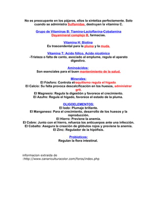 No es preocupante en los pájaros, ellos la sintetiza perfectamente. Solo
       cuando se administra Sulfamidas, destruyen la vitamina C.

        Grupo de Vitaminas B: Tiamina-Lactoflavina-Cobalamina
                 Dayamineral complejo B, farmacias.

                          Vitamina H: Biotina
                Es trascendental para la pluma y la muda.

                 Vitamina T: Acido fólico, Acido nicotínico
    -Tristeza o falta de canto, asociado al emplume, regula el aparato
                                 digestivo.

                             Aminoácidos:
         Son esenciales para el buen mantenimiento de la salud.

                                Minerales:
            El Fósforo: Controla elraquitismo,regula el hígado.
 El Calcio: Su falta provoca descalcificación en los huesos, administrar
                                    grit.
       El Magnesio: Regula la digestión y favorece el crecimiento.
      El Azufre: Regula el hígado, favorece el estado de la pluma.

                           OLIGOELEMENTOS:
                        El Iodo: Plumaje brillante.
     El Manganeso: Para el crecimiento, desarrollo de los huesos y la
                               reproducción.
                      El Hierro: Previene la anemia.
El Cobre: Junto con el hierro, refuerza los anticuerpos ante una infección.
 El Cobalto: Asegura la creación de glóbulos rojos y previene la anemia.
                   El Zinc: Regulador de la hipófisis.

                             Probioticos:
                       Regulan la flora intestinal.



informacion extraida de
:http://www.canariculturacolor.com/foros/index.php
 