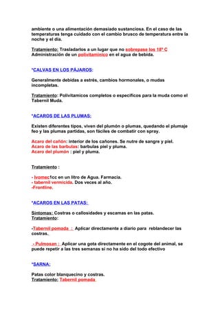 ambiente o una alimentación demasiado sustanciosa. En el caso de las
temperaturas tenga cuidado con el cambio brusco de temperatura entre la
noche y el día.

Tratamiento: Trasladarlos a un lugar que no sobrepase los 18º C.
Administración de un polivitamínico en el agua de bebida.


*CALVAS EN LOS PÁJAROS:

Generalmente debidas a estrés, cambios hormonales, o mudas
incompletas.

Tratamiento: Polivitamicos completos o específicos para la muda como el
Tabernil Muda.


*ACAROS DE LAS PLUMAS:

Existen diferentes tipos, viven del plumón o plumas, quedando el plumaje
feo y las plumas partidas, son fáciles de combatir con spray.

Acaro del cañón: interior de los cañones. Se nutre de sangre y piel.
Acaro de las barbulas: barbulas piel y pluma.
Acaro del plumón : piel y pluma.


Tratamiento :

- Ivomec1cc en un litro de Agua. Farmacia.
- tabernil vermicida. Dos veces al año.
-Frontline.


*ACAROS EN LAS PATAS:

Síntomas: Costras o callosidades y escamas en las patas.
Tratamiento:

-Tabernil pomada : Aplicar directamente a diario para reblandecer las
costras.

- Pulmosan : Aplicar una gota directamente en el cogote del animal, se
puede repetir a las tres semanas si no ha sido del todo efectivo


*SARNA:

Patas color blanquecino y costras.
Tratamiento: Tabernil pomada.
 