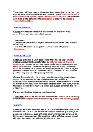 Tratamiento: - Existen preparados específicos denominados - anticrd - en
cuya formula se incluye el tartrato de tylosina (Tylan).Tabernil Antibiótico
ó ciprofloxacina ó Tylosina Tylan ó Enrofloxacina, Baytril ó suministrando
cada mes, 6 días como mínimo, asmoserine y una gota de ivomec, ó
Tabernil antiasmático.


*MICOPLASMOSIS:

Causas: Respiración dificultosa, estornudos, de evolución lenta,
generalmente se va agotando lentamente.


Tratamiento:
- Tylosina y Enrofloxacina (Baytril) ambos durante 6 días como mínimo.
Veterinario.
- Tylosina y Mycosan-t (para palomas). Veterinario o Pajarerías.
-Asmoserine.


*ASMA ACARICIDA:

Síntomas: Similares al CRD, pero con la diferencia de que el pájaro
efectúa un movimiento característico de tratar de expulsar algo de la
garganta,con accesosde tos, sobre todo por la noche que producen un
ruido característico, respiración fatigosa y silbante, puede haber flujo
nasal, en el interior de la traquea se observan pequeños puntitos negros
(ácaros). El ácaro no sólo se localiza en sacos aéreos sino que también
puede estar presente en tráquea y pulmones.

Causas: Escasa limpieza de la jaula y demás elementos, presencia de
ácaros de varias especies. Asociada su aparición también a
superpoblación y pobre ventilación del aviario. La transmisión es a través
de alimentos que los padres infectados proporcionan a sus hijos, o bien a
través del estornudo de huevos o ninfas que pueden ser inhalados por
otras aves.

Prevención: limpieza de jaula y complementos.

Tratamiento: Rociar los pájaros afectados con una mezcla de acaricidas y
antibióticos.Estreptomicina ó Terramicina y pulmosan ó frontline, ivomec.


*CORIZA:

Síntomas: Se puede confundir con el CRD, Fuerte catarro con flujo nasal;
inflamación de un ojo, Una notoria inflamación de la cara que incluye los
parpados, induce a las aves enfermas a mantener los ojos cerrados. Se
forman costras con puntos blanquecinos en los orificios nasales y borde
del pico, las costras dan mal olor, sin disnea ni ruido.
 