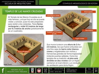 TEMPLO DE LAS MANOS CRUZADAS
El Templo de las Manos Cruzadas es el
más famoso, y el que hoy en día se puede
visitar y conocer, pues ha sido preparado
para recibir a los visitantes. Tiene forma
rectangular y mide 9.5 metros de largo
por 9.3 metros de ancho (prácticamente
es un cuadrado).
Sus muros tuvieron una altura de 2.4 a
2.8 metros, los que fueron enlucidos con
una fina capa de barro color blanco-
crema y engalanados con nichos y
hornacinas grandes de forma trapezoidal
imitando puertas selladas. Como los
templos de su tradición, el piso está
dividido en dos niveles con un fogón
central en el nivel inferior y un conducto
de ventilación para dicho fogón.
ALUMNOS:
LIZ BLANCA CONDORI CHURA
WILLIAM LAURA CHAUCA
YHONY ANCALLA CALIZAYA
 