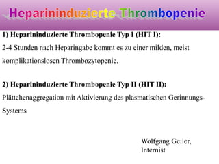 1) Heparininduzierte Thrombopenie Typ I (HIT I):
2-4 Stunden nach Heparingabe kommt es zu einer milden, meist
komplikationslosen Thrombozytopenie.
2) Heparininduzierte Thrombopenie Typ II (HIT II):
Plättchenaggregation mit Aktivierung des plasmatischen Gerinnungs-
Systems
Wolfgang Geiler,
Internist
 