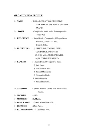ORGANIZATION PROFILE

 NAME           : KAIRA DISTRICT CO- OPERATIVE
                      MILK PRODUCERS’ UNION LIMITED,
                      ANAND.
   FORM          : Co-operative sector under the co- operative
                      Society Act.
 REG.OFFICE      : Kaira District Co-operative Milk producers
                       Union ltd, Anand -3881001.
                       Gujarat, India.
 PROMOTERS        (1) SHRI TRIBHUVANDAS PATEL
                      (2) SHRI MORARJI DESAI
                      (3) SHRI VALLABH BHAI PATEL
                      (4) Dr. VARGHESE KURIEN
 BANKERS         : 1. Kaira District Co-operative Bank.
                    2. Axis Bank.
                    3. State Bank of India.
                    4. Bank of Maharastra.
                    5. Corporation Bank.
                   6. Bank of Baroda.
                    7. Bank of Saurastra.


 AUDITORS        : Special Auditors (Milk), Milk Audit Office
                            Anand.
 SOCITIES        : 1113.
 MEMBERS         : 6, 31,333.
 OFFICE TIME     : 1O:00 A.M TO 06:00 P.M.
 PREMISES        : 49.55 Acres.
 REGISTRATION : 14th December, 1946.




                                        10
 