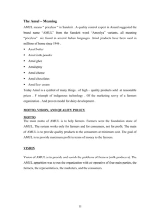 The Amul – Meaning
AMUL means “ priceless “ in Sanskrit . A quality control expert in Anand suggested the
brand name “AMUL” from the Sanskrit word “Amoolya” variants, all meaning
“priceless” are found in several Indian languages. Amul products have been used in
millions of home since 1946 .
   Amul butter
   Amul milk powder
   Amul ghee
   Amulspray
   Amul cheese
   Amul chocolates
   Amul Ice- cream
Today Amul is a symbol of many things . of high – quality products sold at reasonable
prices . F triumph of indigenous technology . Of the marketing savvy of a farmers
organization . And proven model for dairy development .

MOTTO, VISION, AND QUALITY POLICY

MOTTO
The main motto of AMUL is to help farmers. Farmers were the foundation stone of
AMUL. The system works only for farmers and for consumers, not for profit. The main
of AMUL is to provide quality products to the consumers at minimum cost. The goal of
AMUL is to provide maximum profit in terms of money to the farmers.


VISION

Vision of AMUL is to provide and vanish the problems of farmers (milk producers). The
AMUL apparition was to run the organization with co-operative of four main parties, the
farmers, the representatives, the marketers, and the consumers.




                                           11
 