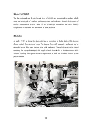 QUALITY POLICY

We the motivated and devoted work force of AMUL are committed to produce whole
some and safe foods of excellent quality to remain market leaders through deployment of
quality management system, state of art technology innovation and eco- friendly
delightment of customer and betterment of milk producer



HISTORY

In early 1940’s a farmer in Kaira district, as elsewhere in India, derived his income
almost entirely from seasonal crops. The income from milk was paltry and could not be
depended upon. The main buyers were milk traders of Polson Ltd.-a privately owned
company that enjoyed monopoly for supply of milk from Kaira to the Government Milk
Scheme Bombay. The system leads to exploitation of poor and illiterate farmers by the
private traders.




                                          12
 