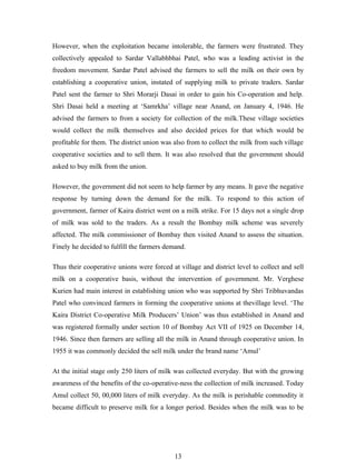 However, when the exploitation became intolerable, the farmers were frustrated. They
collectively appealed to Sardar Vallabhbhai Patel, who was a leading activist in the
freedom movement. Sardar Patel advised the farmers to sell the milk on their own by
establishing a cooperative union, instated of supplying milk to private traders. Sardar
Patel sent the farmer to Shri Morarji Dasai in order to gain his Co-operation and help.
Shri Dasai held a meeting at ‘Samrkha’ village near Anand, on January 4, 1946. He
advised the farmers to from a society for collection of the milk.These village societies
would collect the milk themselves and also decided prices for that which would be
profitable for them. The district union was also from to collect the milk from such village
cooperative societies and to sell them. It was also resolved that the government should
asked to buy milk from the union.

However, the government did not seem to help farmer by any means. It gave the negative
response by turning down the demand for the milk. To respond to this action of
government, farmer of Kaira district went on a milk strike. For 15 days not a single drop
of milk was sold to the traders. As a result the Bombay milk scheme was severely
affected. The milk commissioner of Bombay then visited Anand to assess the situation.
Finely he decided to fulfill the farmers demand.

Thus their cooperative unions were forced at village and district level to collect and sell
milk on a cooperative basis, without the intervention of government. Mr. Verghese
Kurien had main interest in establishing union who was supported by Shri Tribhuvandas
Patel who convinced farmers in forming the cooperative unions at thevillage level. ‘The
Kaira District Co-operative Milk Producers’ Union’ was thus established in Anand and
was registered formally under section 10 of Bombay Act VII of 1925 on December 14,
1946. Since then farmers are selling all the milk in Anand through cooperative union. In
1955 it was commonly decided the sell milk under the brand name ‘Amul’

At the initial stage only 250 liters of milk was collected everyday. But with the growing
awareness of the benefits of the co-operative-ness the collection of milk increased. Today
Amul collect 50, 00,000 liters of milk everyday. As the milk is perishable commodity it
became difficult to preserve milk for a longer period. Besides when the milk was to be




                                            13
 