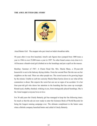THE AMUL BUTTER GIRL STORY




Amul Butter Girl: The moppet who put Amul on India's breakfast table.

50 years after it was first launched, Amul's sale figures have jumped from 1000 tones a
year in 1966 to over 25,000 tones a year in 1997. No other brand comes even close to it.
All because a thumb-sized girl climbed on to the hoardings and put a spell on the masses.

Bombay: Summer of 1967. A Charni Road flat. Mrs. Sheela Mane, a 28-year-old
housewife is out in the balcony drying clothes. From her second floor flat she can see her
neighbors on the road. There are other people too. The crowd seems to be growing larger
by the minute. Unable to curb her curiosity Sheela Mane hurries down to see what all the
commotion is about. She expects the worst but can see no signs of an accident. It is her
four-year-old girl who draws her attention to the hoarding that has come up overnight.
Round eyed, chubby cheeked, winking at you, from strategically placed hoardings. She is
the Amul moppet everyone loves to love

For 30 odd years the Utterly Butterly girl has managed to keep her fan following intact.
So much so that the ads are now ready to enter the Guinness Book of World Records for
being the longest running campaign ever. The ultimate compliment to the butter came
when a British company launched butter and called it Utterly Butterly.




                                           15
 