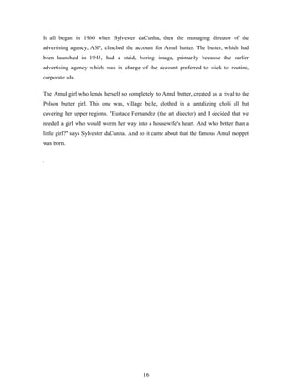 It all began in 1966 when Sylvester daCunha, then the managing director of the
advertising agency, ASP, clinched the account for Amul butter. The butter, which had
been launched in 1945, had a staid, boring image, primarily because the earlier
advertising agency which was in charge of the account preferred to stick to routine,
corporate ads.

The Amul girl who lends herself so completely to Amul butter, created as a rival to the
Polson butter girl. This one was, village belle, clothed in a tantalizing choli all but
covering her upper regions. "Eustace Fernandez (the art director) and I decided that we
needed a girl who would worm her way into a housewife's heart. And who better than a
little girl?" says Sylvester daCunha. And so it came about that the famous Amul moppet
was born.




                                          16
 