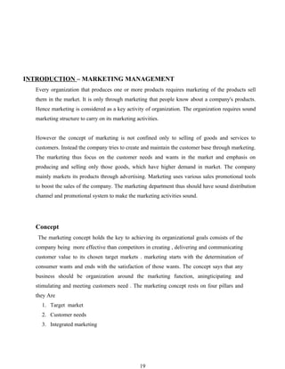 INTRODUCTION – MARKETING MANAGEMENT
  Every organization that produces one or more products requires marketing of the products sell
  them in the market. It is only through marketing that people know about a company's products.
  Hence marketing is considered as a key activity of organization. The organization requires sound
  marketing structure to carry on its marketing activities.


  However the concept of marketing is not confined only to selling of goods and services to
  customers. Instead the company tries to create and maintain the customer base through marketing.
  The marketing thus focus on the customer needs and wants in the market and emphasis on
  producing and selling only those goods, which have higher demand in market. The company
  mainly markets its products through advertising. Marketing uses various sales promotional tools
  to boost the sales of the company. The marketing department thus should have sound distribution
  channel and promotional system to make the marketing activities sound.




  Concept
   The marketing concept holds the key to achieving its organizational goals consists of the
  company being more effective than competitors in creating , delivering and communicating
  customer value to its chosen target markets . marketing starts with the determination of
  consumer wants and ends with the satisfaction of those wants. The concept says that any
  business should be organization around the marketing function, aningticipating and
  stimulating and meeting customers need . The marketing concept rests on four pillars and
  they Are
    1. Target market
    2. Customer needs
    3. Integrated marketing




                                                  19
 