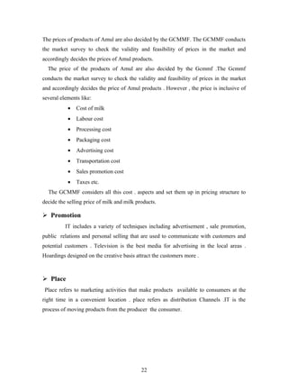 The prices of products of Amul are also decided by the GCMMF. The GCMMF conducts
the market survey to check the validity and feasibility of prices in the market and
accordingly decides the prices of Amul products.
  The price of the products of Amul are also decided by the Gcmmf .The Gcmmf
conducts the market survey to check the validity and feasibility of prices in the market
and accordingly decides the price of Amul products . However , the price is inclusive of
several elements like:
           •   Cost of milk
           •   Labour cost
           •   Processing cost
           •   Packaging cost
           •   Advertising cost
           •   Transportation cost
           •   Sales promotion cost
           •   Taxes etc.
  The GCMMF considers all this cost . aspects and set them up in pricing structure to
decide the selling price of milk and milk products.

 Promotion
          IT includes a variety of techniques including advertisement , sale promotion,
public relations and personal selling that are used to communicate with customers and
potential customers . Television is the best media for advertising in the local areas .
Hoardings designed on the creative basis attract the customers more .



 Place
 Place refers to marketing activities that make products available to consumers at the
right time in a convenient location . place refers as distribution Channels .IT is the
process of moving products from the producer the consumer.




                                            22
 