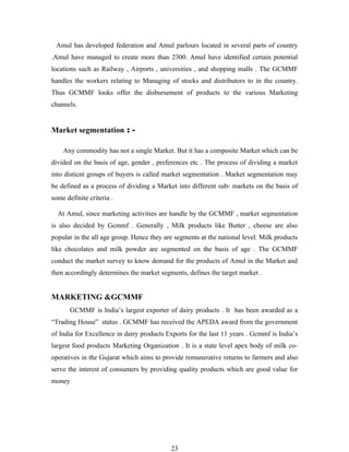 Amul has developed federation and Amul parlours located in several parts of country
.Amul have managed to create more than 2300. Amul have identified certain potential
locations such as Railway , Airports , universities , and shopping malls . The GCMMF
handles the workers relating to Managing of stocks and distributors to in the country.
Thus GCMMF looks offer the disbursement of products to the various Marketing
channels.


Market segmentation : -

    Any commodity has not a single Market. But it has a composite Market which can be
divided on the basis of age, gender , preferences etc . The process of dividing a market
into disticnt groups of buyers is called market segmentation . Market segmentation may
be defined as a process of dividing a Market into different sub- markets on the basis of
some definite criteria .

  At Amul, since marketing activities are handle by the GCMMF , market segmentation
is also decided by Gcmmf . Generally , Milk products like Butter , cheese are also
popular in the all age group. Hence they are segments at the national level. Milk products
like chocolates and milk powder are segmented on the basis of age . The GCMMF
conduct the market survey to know demand for the products of Amul in the Market and
then accordingly determines the market segments, defines the target market .


MARKETING &GCMMF
       GCMMF is India’s largest exporter of dairy products . It has been awarded as a
“Trading House” status . GCMMF has received the APEDA award from the government
of India for Excellence in dairy products Exports for the last 11 years . Gcmmf is India’s
largest food products Marketing Organization . It is a state level apex body of milk co-
operatives in the Gujarat which aims to provide remunerative returns to farmers and also
serve the interest of consumers by providing quality products which are good value for
money




                                           23
 