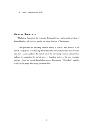  Amul – cool chocolate Milk.




Marketing Research : -
    “ Marketing Research is the systematic design collection , analysis and reporting of
data and findings relevant to a specific marketing situation of the company .


      Amul performs the marketing research mainly to launch a new products in the
market. The purpose is of checking the validity of the new products in the market for the
local new . Amul conducts the market survey by appointing business administration
students for conducting the market survey . Extending policy of the new producted
launched , Amul has recently launched the energy drink named “ STAMINA” specially
targeted to the people who are playing sports daily .




                                            25
 