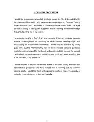 ACKNOWLEDGEMENT


I would like to express my heartfelt gratitude toward Mr. Mr. J. K. Joshi [G. M.]
the chairman of the AMUL, who gave me permission to do my Summer Training
Project in AMUL. Also I would like to convey my sincere thanks to Mr. Mr. Cyril
parmar (Training in charge)who supported me in acquiring practical knowledge
throughout guiding me in my project.


I am deeply thankful to Prof. G. K. Krishnamurthi, Principal, Indukaka Ipcowala
Institute of Management for permitting me to do Summer Training Project and
encouraging me to complete successfully. I would also like to thank my faculty
guide Mrs Sujatha Krishnamurthy, for her keen interest, valuable guidance,
inspiration, immense zeal for hard work and positive outlook towards the subject.
Her intellect, persuasiveness and insistence on a good work were a guiding light
in the darkness of my ignorance.


I would also like to express my sincere thanks to the other faculty members and
administrative personnel who have helped me in carrying out my summer
training. Lastly, I would like thank all the persons who have helped me directly or
indirectly in completing my project successfully.




                                         3
 