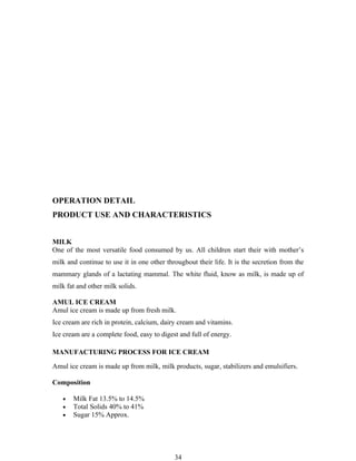 OPERATION DETAIL
PRODUCT USE AND CHARACTERISTICS


MILK
One of the most versatile food consumed by us. All children start their with mother’s
milk and continue to use it in one other throughout their life. It is the secretion from the
mammary glands of a lactating mammal. The white fluid, know as milk, is made up of
milk fat and other milk solids.

AMUL ICE CREAM
Amul ice cream is made up from fresh milk.
Ice cream are rich in protein, calcium, dairy cream and vitamins.
Ice cream are a complete food, easy to digest and full of energy.

MANUFACTURING PROCESS FOR ICE CREAM

Amul ice cream is made up from milk, milk products, sugar, stabilizers and emulsifiers.

Composition

   •   Milk Fat 13.5% to 14.5%
   •   Total Solids 40% to 41%
   •   Sugar 15% Approx.




                                            34
 