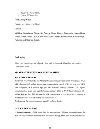 •   Acidity 0.17% to 0.19%
   •   Protein 3.9% to 4.1%

Food Energy Value

Calories per 100 ml -196.7 kcal

Flavors

VANILA , Strawberry, Pineapple, Orange, Rose, Mango, Chocolate, Honey-Dew-
Melon, Tutee Fruity, Litchi, Kesar Pista, Kaju Draksh, Butterscotch, Chocó chips,
Rajbhog and Cashew Break.




Packaging

50 ml cup, 100 ml cup, 500 ml pack,1 litre pack, 4 litre pack, Chocobar, Ice candies,
Cones and Kulfies .


MANUFACTURING PROCESS FOR MILK

MILK PROCUREMENT
Total milk procurement by our Member Unions during the year 2006-07 averaged 67.25
lakh kilograms (6.7 million kg) per day, representing a growth of 4.5 per cent over 64.38
lakh kilograms (6.4 million kg) per day achieved during 2005-06. The highest
procurement as usual was recorded during January 2007 at 84.09 lakh kilograms (8.4
million kg) per day. This increase in milk procurement is very impressive, keeping in
mind the massive loss suffered by our farmers due to
floods during the monsoon season, specially in Surat district.


MILK PROCESSING
1 Homogenization: - Milk must then be homogenized. Without homogenization, the
milk fat would separate from the milk and rise to the top. Milk fat is what gives milk its




                                            35
 