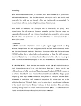 Processing :

After the union received the milk, it was tested and if it was found to be of good quality,
it was sent for processing. If the milk was found to have high acidity, it was used to make
buttermilk. Raw milk was sent through a filter and clarifier and was pasteurized. For
pasteurization, milk was treated at high temperatures for a specified.


This helped in destroying the pathogens and in maintaining the quality. After
pasteurization, the milk was sent through a separation machine. Here the cream was
separated and skimmed milk was obtained. According to the demand, the unions packed
the milk after it was pasteurized and sent for distribution. The cream was marketed as
Amul Fresh cream .

Distribution
GCMMF coordinated with various unions to get a regular supply of milk and dairy
products. The processed milk and dairy products were procured from district dairy unions
and distributed through third party distributors. To ensure quality and timely deliveries,
GCMMF and the district unions had several mechanisms in place. The VCS constantly
monitored the deliveries of the milk collected and ensured that the milk was picked up on
time. The unions monitored the supplies of milk and the distribution of finished products.


WARE HOUSING: Amul products are available in over 500,000 retail outlets across
India through its network of over 3,500 distributors. There are 47 depots with dry and
cold warehouses to buffer inventory of the entire range of products. GCMMF transacts on
an advance demand draft basis from its wholesale dealers instead of the cheque system
adopted by other major FMCG companies. This practice is consistent with GCMMF's
philosophy of maintaining cash transactions throughout the supply chain and it also
minimizes dumping. Wholesale dealers carry inventory that is just adequate to take care
of the transit time from the branch warehouse to their premises. This just-in-time
inventory strategy improves dealers' return on investment (ROI). All GCMMF branches
engage in route scheduling and have dedicated vehicle operation .




                                            39
 