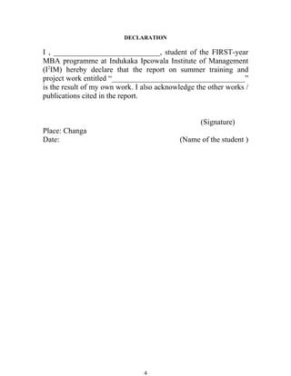 DECLARATION

I , ____________________________, student of the FIRST-year
MBA programme at Indukaka Ipcowala Institute of Management
(I2IM) hereby declare that the report on summer training and
project work entitled “___________________________________”
is the result of my own work. I also acknowledge the other works /
publications cited in the report.


                                                  (Signature)
Place: Changa
Date:                                      (Name of the student )




                                4
 