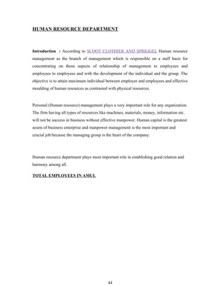 HUMAN RESOURCE DEPARTMENT



Introduction : According to SCOOT CLOTHIER AND SPRIGGEL Human resource
management as the branch of management which is responsible on a staff basis for
concentrating on those aspects of relationship of management to employees and
employees to employees and with the development of the individual and the group. The
objective is to attain maximum individual between employer and employees and effective
moulding of human resources as contrasted with physical resources.


Personal (Human resource) management plays a very important role for any organization.
The firm having all types of resources like machines, materials, money, information etc.
will not be success in business without effective manpower. Human capital is the greatest
assets of business enterprise and manpower management is the most important and
crucial job because the managing group is the heart of the company.




Human resource department plays most important role in establishing good relation and
harmony among all.

TOTAL EMPLOYEES IN AMUL




                                           44
 