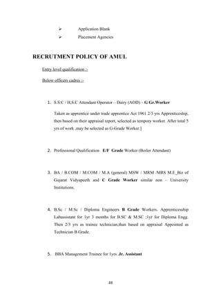              Application Blank
                        Placement Agencies



RECRUTMENT POLICY OF AMUL

  Entry level qualification :-

  Below officers cadres :-




     1. S.S.C / H,S.C Attendant Operator – Dairy (AOD) – G Gr.Worker

         Taken as apprentice under trade apprentice Act 1961 2/3 yrs Apprenticeship,
         then based on their appraisal report, selected as tempory worker. After total 5
         yrs of work ,may be selected as G-Grade Worker.]




     2. Professional Qualification E/F Grade Worker (Boiler Attendant)




     3. BA / B.COM / M.COM / M.A (general) MSW / MRM /MRS M.E_Biz of
         Gujarat Vidyapeeth and C Grade Worker similar non – University
         Institutions.




     4. B.Sc / M.Sc / Diploma Engineers B Grade Workers. Apprenticesship
         Labassistant for 1yr 3 months for B.SC & M.SC ;1yr for Diploma Engg.
         Then 2/3 yrs as trainee technician,than based on appraisal Appointed as
         Technician B Grade.




     5. BBA Management Trainee for 1yrs .Jr. Assistant




                                         48
 