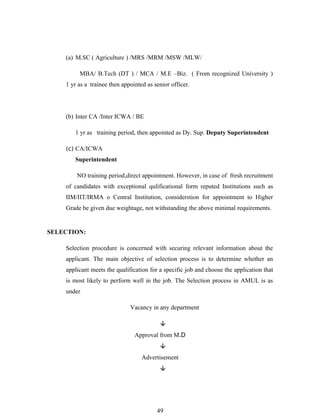 (a) M.SC ( Agriculture ) /MRS /MRM /MSW /MLW/

         MBA/ B.Tech (DT ) / MCA / M.E –Biz. ( From recognized University )
    1 yr as a trainee then appointed as senior officer.




    (b) Inter CA /Inter ICWA / BE

       1 yr as training period, then appointed as Dy. Sup. Deputy Superintendent

    (c) CA/ICWA
       Superintendent

        NO training period,direct appointment. However, in case of fresh recruitment
    of candidates with exceptional qulificational form reputed Institutions such as
    IIM/IIT/IRMA o Central Institution, considerstion for appointment to Higher
    Grade be given due weightage, not withstanding the above minimal requirements.


SELECTION:

    Selection procedure is concerned with securing relevant information about the
    applicant. The main objective of selection process is to determine whether an
    applicant meets the qualification for a specific job and choose the application that
    is most likely to perform well in the job. The Selection process in AMUL is as
    under

                              Vacancy in any department

                                          
                                Approval from M.D
                                          
                                   Advertisement
                                          




                                         49
 