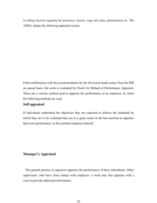 in making decision regarding the promotion, transfer, wage and salary administration etc. The
AMUL adopts the following appraisal system




Final confirmation with the recommendation by the divisional heads comes from the MD
on annual basis. His work is evaluated by Check list Method of Performance Appraisal.
These are a various method used to appraise the performance of an employee. In Amul
the following methods are used
Self appraisal

If individuals understand the objectives they are expected to achieve the standards by
which they are to be evaluated they are to a great extent in the best position to appraise
their own performance .in this method employee himself.




Manager’s Appraisal



 The general practice is superiors appraise the performance of their subordinate. Other
supervisors ,who have close contact with employee ‘s work may also appraise with a
view to provide additional information.




                                             52
 