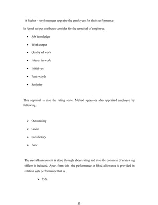 A higher – level manager appraise the employees for their performance.

In Amul various attributes consider for the appraisal of employee.

  •   Job knowledge

  •   Work output

  •   Quality of work

  •   Interest in work

  •   Initiatives

  •   Past records

  •   Seniority



This appraisal is also the rating scale. Method appraiser also appraised employee by
following .




   Outstanding

   Good

   Satisfactory

   Poor




The overall assessment is done through above rating and also the comment of reviewing
officer is included. Apart form this the performance in liked allowance is provided in
relation with performance that is ,

               25%




                                           53
 