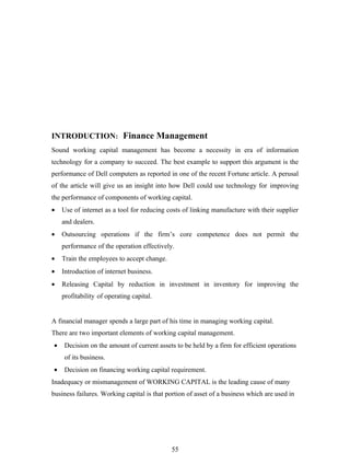 INTRODUCTION: Finance Management
Sound working capital management has become a necessity in era of information
technology for a company to succeed. The best example to support this argument is the
performance of Dell computers as reported in one of the recent Fortune article. A perusal
of the article will give us an insight into how Dell could use technology for improving
the performance of components of working capital.
•   Use of internet as a tool for reducing costs of linking manufacture with their supplier
    and dealers.
•   Outsourcing operations if the firm’s core competence does not permit the
    performance of the operation effectively.
•   Train the employees to accept change.
•   Introduction of internet business.
•   Releasing Capital by reduction in investment in inventory for improving the
    profitability of operating capital.


A financial manager spends a large part of his time in managing working capital.
There are two important elements of working capital management.
•   Decision on the amount of current assets to be held by a firm for efficient operations
    of its business.
•   Decision on financing working capital requirement.
Inadequacy or mismanagement of WORKING CAPITAL is the leading cause of many
business failures. Working capital is that portion of asset of a business which are used in




                                             55
 