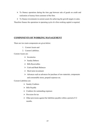  To finance operations during the time gap between sale of goods on credit and
       realization of money from customer of the firm.
    To finance investments in current assets for achieving the growth targets in sales.
Therefore finance the operations in operating cycle of a firm working capital is required.




COMPONENTS OF WORKING MANAGEMENT

There are two main components are given below:

           1. Current Assets and
           2. Current Liabilities.
Current Assets are:
               Inventories
               Sundry Debtors
               Bills Receivables
               Cash and Bank Balances
               Short term investment
               Advances such as advances for purchase of raw materials, components
                  and consumable stores, prepaid expenses etc.
Current Liabilities are:
              Sundry Creditors
              Bills Payable
              Creditors for outstanding expenses
              Provision for tax
              Other provisions against the liabilities payable within a period of 12
                 months.




                                            57
 