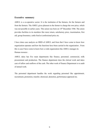 Executive summary

AMUL is a co-operative sector. It is the institution of the farmers, for the farmers and
from the farmers. The AMUL gives pleasure to the farmer to charge the own price, which
was not possible in earlier years. This union was born on 14th December 1946. The union
provides facilities to its members like more return, satisfactory price, insemination, first
aid, group Insurance, cattle food at confessional price etc.


I have done case analysis on HRIS of AMUL and from that I have come to know how
organization operates and how the functions have been carried in the organization . From
this is case I have come to know how a wide organization like AMUL manages its
Human resource .

AMUL dairy has five main departments like finance, personnel, commercial, milk
procurement and production. The finance department does the clerical work and takes
care of inflow and outflows of the cash. The other work of finance Department is to audit
of annual work.


The personnel department handles the work regarding personnel like appointment,
recruitment, promotion, transfer, dismissal, demotion, performance appraisal etc.




                                              6
 