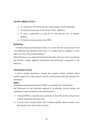 STUDY OBJECTIVES :

       •   To understand , how human resource being managed by the organization.
       •   To study the maintenance of the records of their employees.
       •   To study if organization is using ICT for HR functions and          to maintain
           database.
       •   To study the users perception about HRIS

Definition:
     “A Human Resources Information System, is a system that lets you keep track of all
your employees and information about them. It is usually done in a database or, more
often, in a series of inter-related databases “
Human Resources is an organizational function that deals with issues such as recruitment
and selection, training, appraisal, compensation and performance management of the
employee.


Information System :
 A system, whether automated or manual, that comprises people, machines, and/or
methods organized to collect, process, transmit, and disseminate data that represent user
information .
HRIS
Human Resource Information System (HRIS) is a systematic way of storing data
and information for each individual employee to aid planning, decision making, and
submitting of return and reports to the external agencies .

 •    It merges HRM as a discipline and in particular its basic HR activities and processes
      with the information technology field.
 •    It can be used to maintain details such as employee profiles, absence reports, salary
      administration and various kinds of reports.




                                               62
 