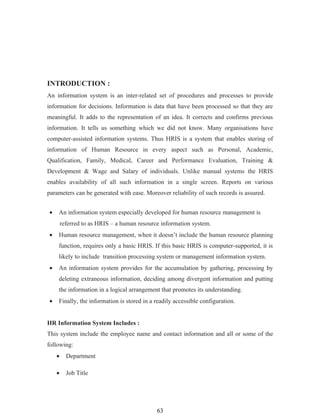 INTRODUCTION :
An information system is an inter-related set of procedures and processes to provide
information for decisions. Information is data that have been processed so that they are
meaningful. It adds to the representation of an idea. It corrects and confirms previous
information. It tells us something which we did not know. Many organisations have
computer-assisted information systems. Thus HRIS is a system that enables storing of
information of Human Resource in every aspect such as Personal, Academic,
Qualification, Family, Medical, Career and Performance Evaluation, Training &
Development & Wage and Salary of individuals. Unlike manual systems the HRIS
enables availability of all such information in a single screen. Reports on various
parameters can be generated with ease. Moreover reliability of such records is assured.


•   An information system especially developed for human resource management is
        referred to as HRIS – a human resource information system.
•   Human resource management, when it doesn’t include the human resource planning
    function, requires only a basic HRIS. If this basic HRIS is computer-supported, it is
    likely to include transition processing system or management information system.
•   An information system provides for the accumulation by gathering, processing by
    deleting extraneous information, deciding among divergent information and putting
    the information in a logical arrangement that promotes its understanding.
•   Finally, the information is stored in a readily accessible configuration.


HR Information System Includes :
This system include the employee name and contact information and all or some of the
following:
    •     Department

    •     Job Title




                                             63
 