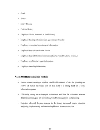 •   Grade

  •   Salary

  •   Salary History

  •   Position History

  •   Employee details (Personal & Professional)

  •   Employee Posting information on appointment /transfer

  •   Employee promotion/ appointment information

  •   Employee Service verification details

  •   Employee Leave Information including(Leave available , leave availed,)

  •   Employee confidential report information

  •   Employee Training information




Needs Of HR Information System

  •   Human resource manager requires considerable amount of data for planning and
      control of human resources and for this there is a strong need of a sound
      information system.

  •   Efficiently storing each employee information and data for reference- personal
      data management, pay roll accounting, benefits management and planning.

  •   Enabling informed decision making in day-to-day personnel issues, planning,
      budgeting, implementing and monitoring Human Resource function.




                                         64
 