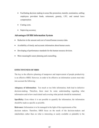 •   Facilitating decision making in areas like promotion, transfer, nomination, settling
        employees provident funds, retirement, gratuity, LTC, and earned leave
        compensation

    •   Cutting costs.

    •   Improving accuracy

Advantages Of HR Information System

•   Reduction in the amount and cost of stored human resource data.

•   Availability of timely and accurate information about human assets.

•   Developing of performance standards for the human resource division.

•   More meaningful career planning and counselling.




EFFECTIVENESS OF HRIS

The key to the effective planning of manpower and improvement of people productivity
is an effective HRIS. However, in order to be effective an information system must take
into account the following :


Adequacy of information: Too much or too little information, both lead to defective
decision-making. Therefore, there must be some understanding regarding what
information and in how much detail and covering what periods should be maintained.

Specificity: Even where it is not possible to quantify the information, the information
should be made as specific as possible.

Relevance: Information is to be managed in the light of the requirements of the
decision makers. Therefore, HRIS focus on the needs of the decision-makers and
stakeholders rather than on what is interesting or easily available or palatable to the




                                            65
 