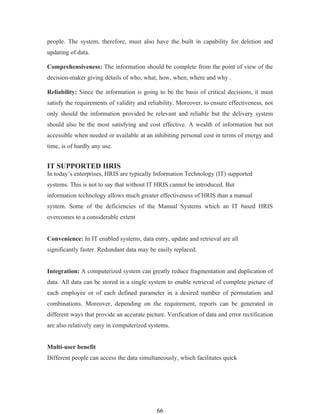 people. The system, therefore, must also have the built in capability for deletion and
updating of data.

Comprehensiveness: The information should be complete from the point of view of the
decision-maker giving details of who, what, how, when, where and why .

Reliability: Since the information is going to be the basis of critical decisions, it must
satisfy the requirements of validity and reliability. Moreover, to ensure effectiveness, not
only should the information provided be relevant and reliable but the delivery system
should also be the most satisfying and cost effective. A wealth of information but not
accessible when needed or available at an inhibiting personal cost in terms of energy and
time, is of hardly any use.


IT SUPPORTED HRIS
In today’s enterprises, HRIS are typically Information Technology (IT) supported
systems. This is not to say that without IT HRIS cannot be introduced. But
information technology allows much greater effectiveness of HRIS than a manual
system. Some of the deficiencies of the Manual Systems which an IT based HRIS
overcomes to a considerable extent


Convenience: In IT enabled systems, data entry, update and retrieval are all
significantly faster. Redundant data may be easily replaced.


Integration: A computerized system can greatly reduce fragmentation and duplication of
data. All data can be stored in a single system to enable retrieval of complete picture of
each employee or of each defined parameter in a desired number of permutation and
combinations. Moreover, depending on the requirement, reports can be generated in
different ways that provide an accurate picture. Verification of data and error rectification
are also relatively easy in computerized systems.


Multi-user benefit
Different people can access the data simultaneously, which facilitates quick




                                             66
 