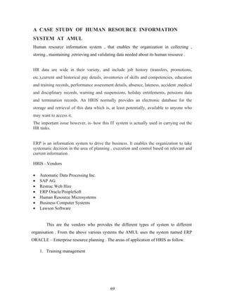 A CASE STUDY OF HUMAN RESOURCE INFORMATION
SYSTEM AT AMUL
Human resource information system , that enables the organization in collecting ,
storing , maintaining ,retrieving and validating data needed about its human resource .


HR data are wide in their variety, and include job history (transfers, promotions,
etc.),current and historical pay details, inventories of skills and competencies, education
and training records, performance assessment details, absence, lateness, accident ,medical
and disciplinary records, warning and suspensions, holiday entitlements, pensions data
and termination records. An HRIS normally provides an electronic database for the
storage and retrieval of this data which is, at least potentially, available to anyone who
may want to access it.
The important issue however, is- how this IT system is actually used in carrying out the
HR tasks.


ERP is an information system to drive the business. It enables the organization to take
systematic decision in the area of planning , execution and control based on relevant and
current information .

HRIS - Vendors

•   Automatic Data Processing Inc.
•   SAP AG
•   Restrac Web Hire
•   ERP Oracle/PeopleSoft
•   Human Resource Microsystems
•   Business Computer Systems
•   Lawson Software


        This are the vendors who provides the different types of system to different
organisation . From the above various systems the AMUL uses the system named ERP
ORACLE – Enterprise resource planning . The areas of application of HRIS as follow.

    1. Training management




                                            69
 