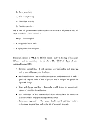 2. Turnover analysis

    3. Succession planning

    4. Attendance reporting

    5. Accident reporting .

AMUL uses the system centrally in the organisation and over all the plants of the Amul
which is located in various area such as

•   Mogar - chocolate plant

•   Khatraj plant – cheese plant

•   Kanjari plant – cattle feed plant .




The system operates in AMUL for different manner , and with the help of this system
different records are maintained with the help of ERP ORACLE . Types of record
maintained through HRIS .

    •   Personnel administration - It will encompass information about each employee,
        such as name address, personal details etc.

    •   Salary administration - Salary review procedure are important function of HRM, a
        good HRIS system must be able to perform what if analysis and present the
        reports Of changes.

    •   Leave and absence recording — Essentially be able to provide comprehensive
        method of controlling leave/absences.

    •   Skill inventory - It is also used to store record of acquired skills and monitor the
        skill database both employee and organizational level.
    •   Performance appraisal — The system should record individual employee
        performance, appraisal data, such as due date of appraisal, scores etc.




                                             70
 