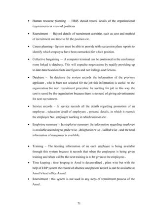 •   Human resource planning — HRIS should record details of the organizational
    requirements in terms of positions

•   Recruitment — Record details of recruitment activities such as cost and method
    of recruitment and time to fill the position etc.

•   Career planning - System must be able to provide with succession plans reports to
    identify which employee have been earmarked for which position.

•   Collective bargaining — A computer terminal can be positioned in the conference
    room linked to database. This will expedite negotiations by readily providing up
    to date data based on facts and figures and not feelings and fictions.

•   Database –     In database the system records the information of the previous
    applicant , who is been not selected for the job this information is useful to the
    organization for next recruitment procedure for inviting for job in this way the
    cost is saved by the organization because there is no need of giving advertisement
    for next recruitment.

•   Service records – In service records all the details regarding promotion of an
    employee , education detail of employees , personal details, in which it records
    the employee No , employee working in which location etc .

•   Employee summary – In employee summary the information regarding employee
    is available according to grade wise , designation wise , skilled wise , and the total
    information of manpower is available.


•   Training – The training information of an each employee is being available
    through this system because it records that when the employees is being given
    training and when will be the next training is to be given to the employees .
•   Time keeping : time keeping in Amul is decentralized , plant wise but with the
    help of ERP system the record of absence and present record is can be available at
    Amul’s head office Anand.
•   Recruitment : this system is not used in any steps of recruitment process of the
    Amul .




                                          71
 