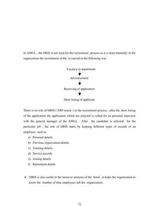 In AMUL , the HRIS is not used for the recruitment process as it is done manually in the
organization the recruitment of the is carried in the following way


                                   Vacancy in department

                                       Advertisement


                                 Receiving of application


                                 Short listing of applicant


There is no role of HRIS ( ERP oracle ) in the recruitment process , after the short listing
of the application the application which are selected is called for an personal interview
with the general manager of the AMUL . After            the candidate is selected   for the
particular job , the role of HRIS starts by keeping different types of records of an
employee such as
    a) Personal details
    b) Previous organization details
    c) Training details
    d) Service records
    e) Joining details
    f) Retirement details



•   HRIS is also useful in the turnover analysis of the Amul , it helps the organization to
    know the number of time employees left the organization .




                                             72
 