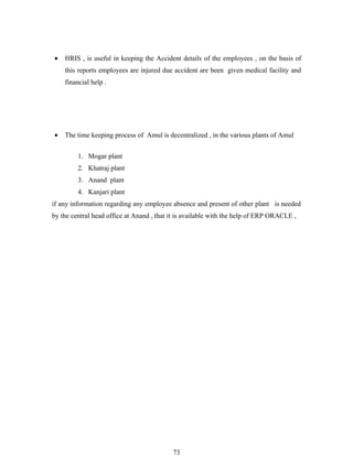 •   HRIS , is useful in keeping the Accident details of the employees , on the basis of
    this reports employees are injured due accident are been given medical facility and
    financial help .




•   The time keeping process of Amul is decentralized , in the various plants of Amul


         1. Mogar plant
         2. Khatraj plant
         3. Anand plant
         4. Kanjari plant
if any information regarding any employee absence and present of other plant is needed
by the central head office at Anand , that it is available with the help of ERP ORACLE ,




                                           73
 