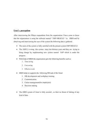 User’s perception

After interviewing the fifteen respondents from the organization I have come to know
that the organization is using the software named “ ERP ORACLE “ in          HRIS and by
observing and interviewing the user of the system the following data is gathered .

   •   The users of the system is fully satisfied with the present system ERP ORACLE
   •   The AMUL is using this system since last thirteen years and they are trying to
       bring change by implementing new system named            SAP which is under the
       progress .
   •   With help of HRIS the organization gets the following benefits such as
           1. Time saving

           2. Cost saving

           3. Effective work

   •   HRIS helps to supports the following HR task of the Amul
           1. HR development and workplace training
           2. Communication
           3. Career management(for employees)
           4. Decision making


   •   The HRIS system of Amul is fully secured , so their no threat of linking of any
       kind of data .




                                            74
 