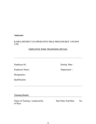 Annexure

KAIRA DISTRICT CO-OPERATIVE MILK PROCEDURES’ UNUION
LTD

                   EMPLOYEE WISE TRAINNING DETAIL




Employee Id :                               Joining Date :

Employee Name :                              Department :

Designation :

Qualification




Training Details

Name of Training / conducted by         Start Date/ End Date   No
of Days




                                  75
 