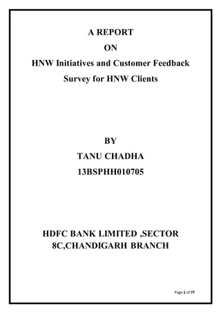 Page 1 of 77
A REPORT
ON
HNW Initiatives and Customer Feedback
Survey for HNW Clients
BY
TANU CHADHA
13BSPHH010705
HDFC BANK LIMITED ,SECTOR
8C,CHANDIGARH BRANCH
 