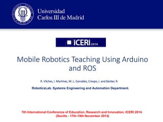 Mobile Robotics Teaching Using Arduino
and ROS
R. Vilches, I. Martínez, M. L. González, Crespo, J. and Barber, R.
RoboticsLab. Systems Engineering and Automation Department.
7th International Conference of Education, Research and Innovation. ICERI 2014.
(Seville - 17th-19th November 2014)
 
