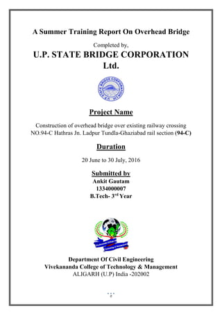 0
A Summer Training Report On Overhead Bridge
Completed by,
U.P. STATE BRIDGE CORPORATION
Ltd.
Project Name
Construction of overhead bridge over existing railway crossing
NO.94-C Hathras Jn. Ladpur Tundla-Ghaziabad rail section (94-C)
Duration
20 June to 30 July, 2016
Submitted by
Ankit Gautam
1334000007
B.Tech- 3rd
Year
Department Of Civil Engineering
Vivekananda College of Technology & Management
ALIGARH (U.P) India -202002
 