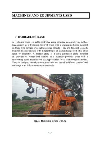 9
MACHINES AND EQUIPMENTS USED
 HYDRAULIC CRANE
A Hydraulic crane is a cable-controlled crane mounted on crawlers or rubber-
tired carriers or a hydraulic-powered crane with a telescoping boom mounted
on truck-type carriers or as self-propelled models. They are designed to easily
transport to a site and use with different types of load and cargo with little or no
setup or assembly. A mobile crane is a cable-controlled crane mounted
on crawlers or rubber-tired carriers or a hydraulic-powered crane with a
telescoping boom mounted on truck-type carriers or as self-propelled models.
They are designed to easily transport to a site and use with different types of load
and cargo with little or no setup or assembly.
Fig.(a) Hydraulic Crane On Site
 